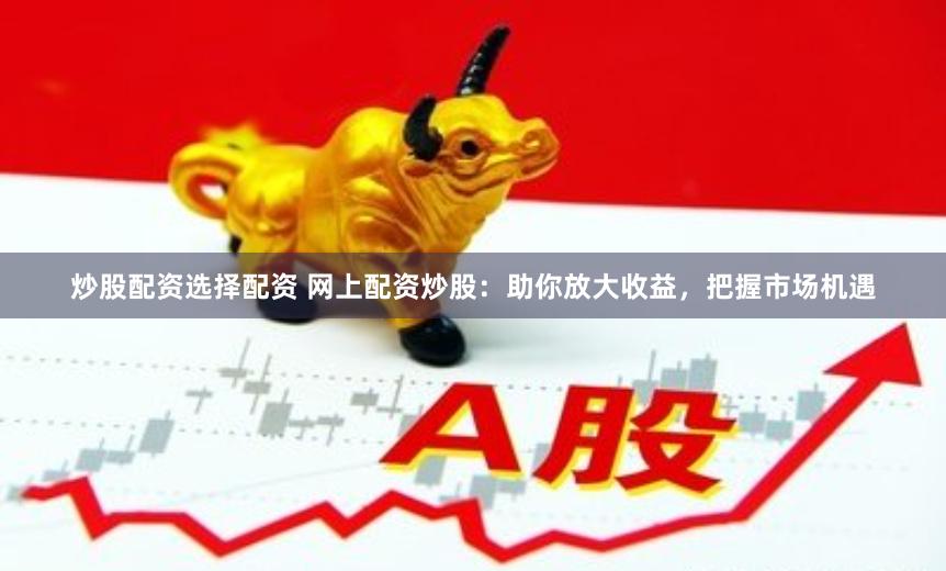 炒股配资选择配资 网上配资炒股：助你放大收益，把握市场机遇