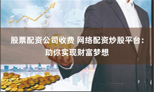 股票配资公司收费 网络配资炒股平台：助你实现财富梦想