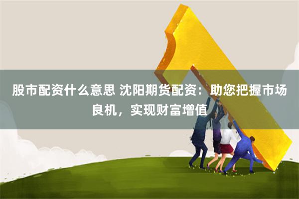 股市配资什么意思 沈阳期货配资：助您把握市场良机，实现财富增值