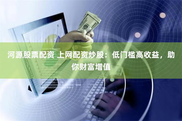 河源股票配资 上网配资炒股：低门槛高收益，助你财富增值