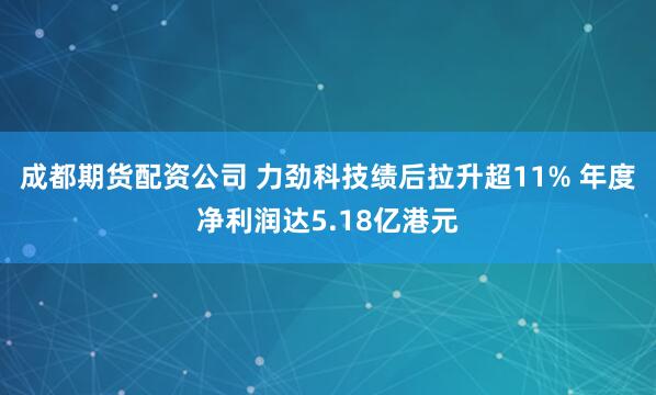 成都期货配资公司 力劲科技绩后拉升超11% 年度净利润达5.18亿港元