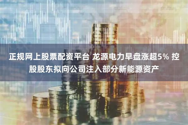 正规网上股票配资平台 龙源电力早盘涨超5% 控股股东拟向公司注入部分新能源资产