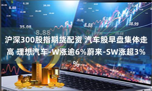 沪深300股指期货配资 汽车股早盘集体走高 理想汽车-W涨逾6%蔚来-SW涨超3%