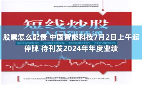 股票怎么配债 中国智能科技7月2日上午起停牌 待刊发2024年年度业绩