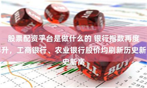 股票配资平台是做什么的 银行指数再度攀升，工商银行、农业银行股价均刷新历史新高