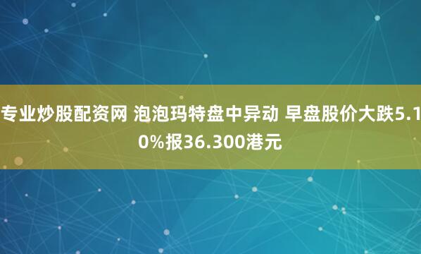 专业炒股配资网 泡泡玛特盘中异动 早盘股价大跌5.10%报36.300港元