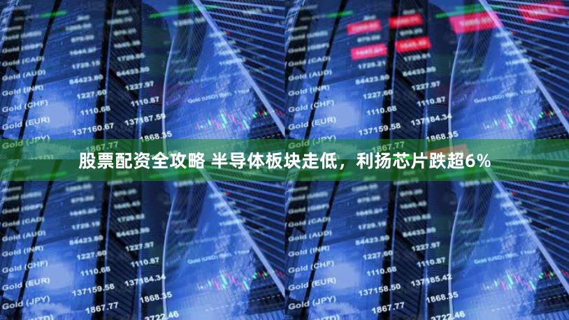 股票配资全攻略 半导体板块走低，利扬芯片跌超6%