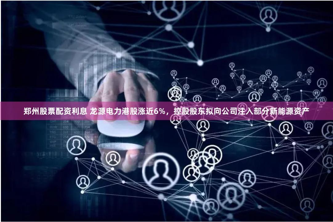 郑州股票配资利息 龙源电力港股涨近6%，控股股东拟向公司注入部分新能源资产