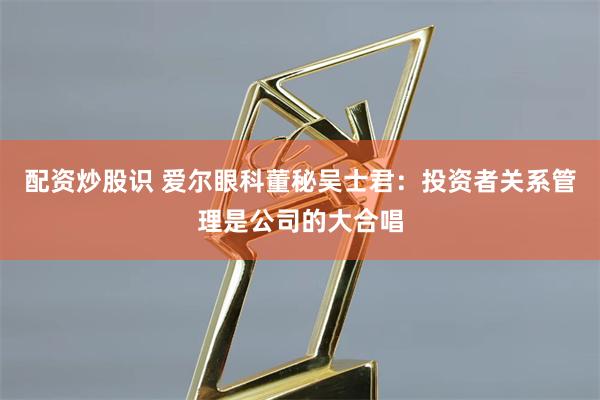 配资炒股识 爱尔眼科董秘吴士君：投资者关系管理是公司的大合唱