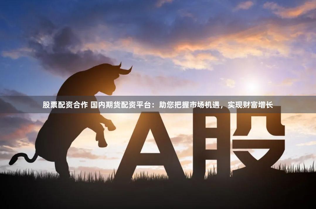 股票配资合作 国内期货配资平台：助您把握市场机遇，实现财富增长