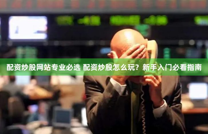 配资炒股网站专业必选 配资炒股怎么玩?新手入门必看指南