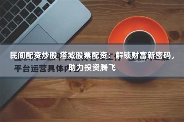 民间配资炒股 塔城股票配资：解锁财富新密码，助力投资腾飞