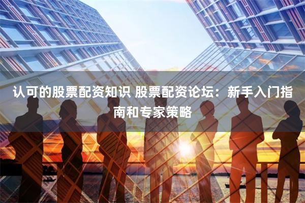 认可的股票配资知识 股票配资论坛：新手入门指南和专家策略