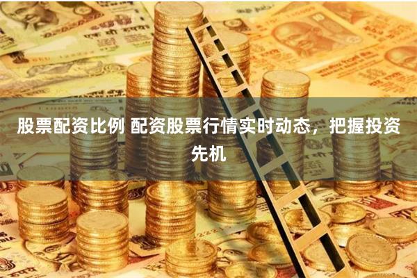 股票配资比例 配资股票行情实时动态，把握投资先机