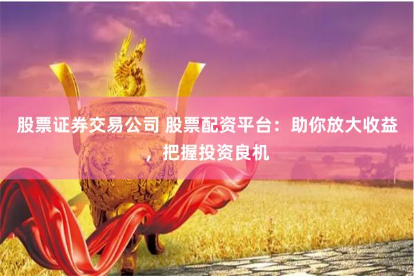 股票证券交易公司 股票配资平台：助你放大收益，把握投资良机