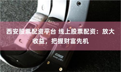 西安股票配资平台 线上股票配资：放大收益，把握财富先机