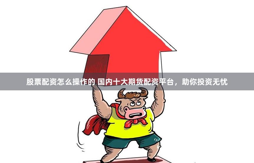 股票配资怎么操作的 国内十大期货配资平台，助你投资无忧