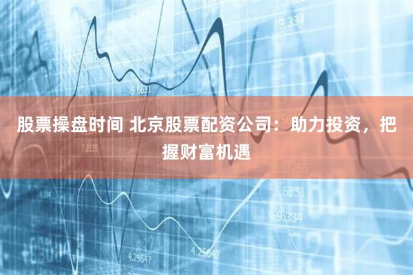 股票操盘时间 北京股票配资公司：助力投资，把握财富机遇