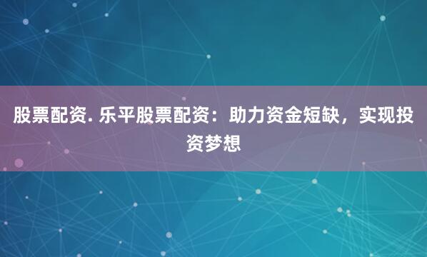 股票配资. 乐平股票配资：助力资金短缺，实现投资梦想