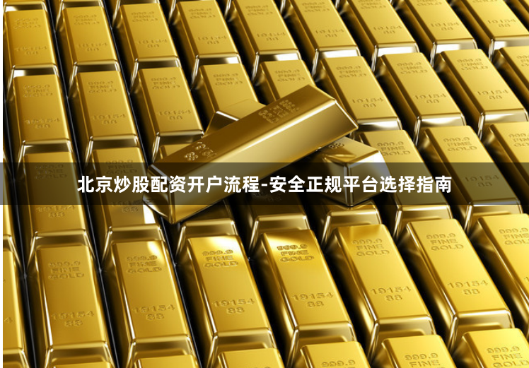 北京炒股配资开户流程-安全正规平台选择指南