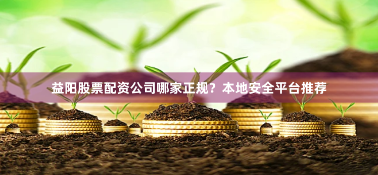 益阳股票配资公司哪家正规？本地安全平台推荐